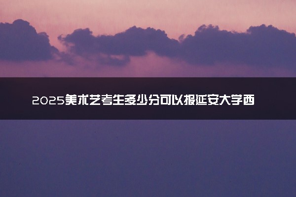2025美术艺考生多少分可以报延安大学西安创新学院