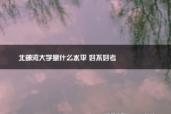 北部湾大学是什么水平 好不好考