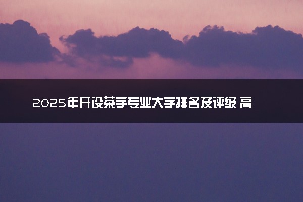 2025年开设茶学专业大学排名及评级 高校排行榜