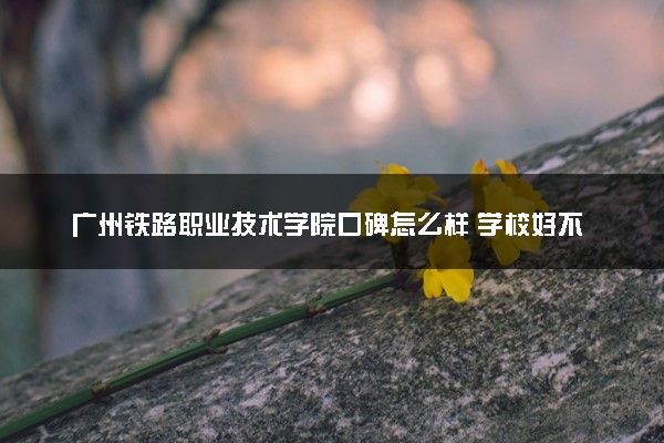 广州铁路职业技术学院口碑怎么样 学校好不好