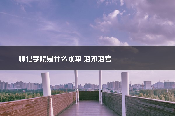 怀化学院是什么水平 好不好考
