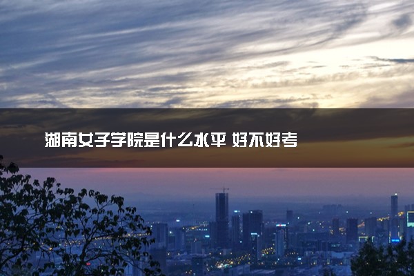 湖南女子学院是什么水平 好不好考