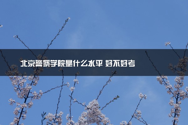 北京警察学院是什么水平 好不好考