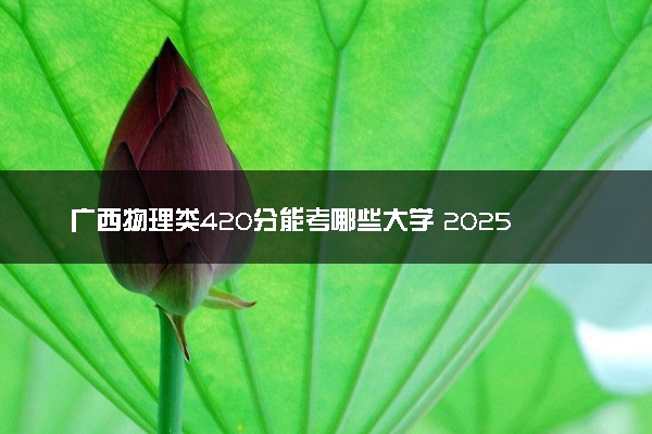 广西物理类420分能考哪些大学 2025考生稳上的大学名单