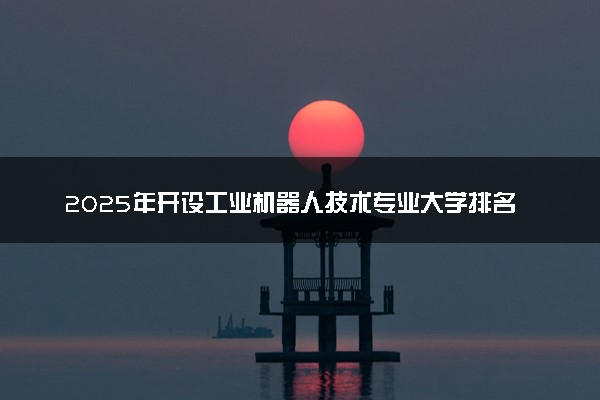 2025年开设工业机器人技术专业大学排名及评级 高校排行榜
