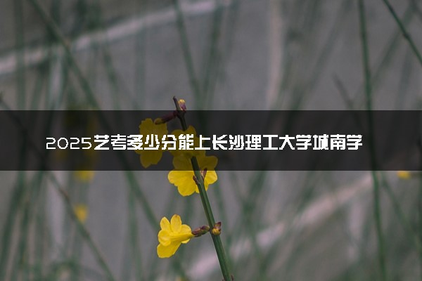 2025艺考多少分能上长沙理工大学城南学院 最低分数线是多少