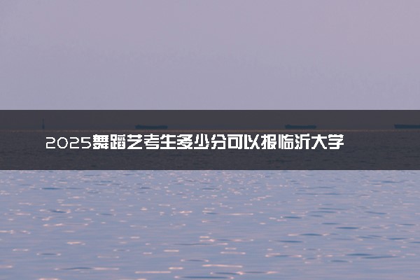 2025舞蹈艺考生多少分可以报临沂大学