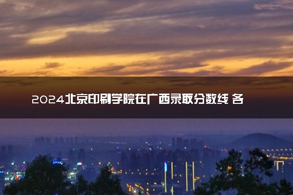 2024北京印刷学院在广西录取分数线 各专业分数及位次