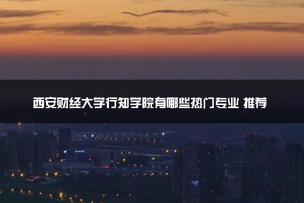西安财经大学行知学院有哪些热门专业 推荐的王牌专业