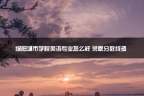 绵阳城市学院英语专业怎么样 录取分数线多少