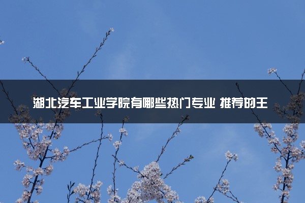 湖北汽车工业学院有哪些热门专业 推荐的王牌专业