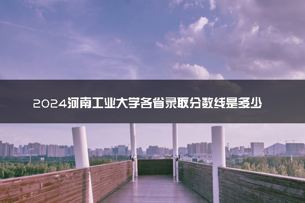 2024河南工业大学各省录取分数线是多少 最低分及位次