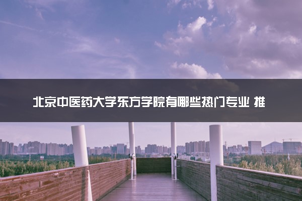 北京中医药大学东方学院有哪些热门专业 推荐的王牌专业