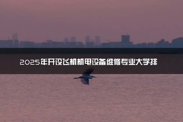 2025年开设飞机机电设备维修专业大学排名及评级 高校排行榜