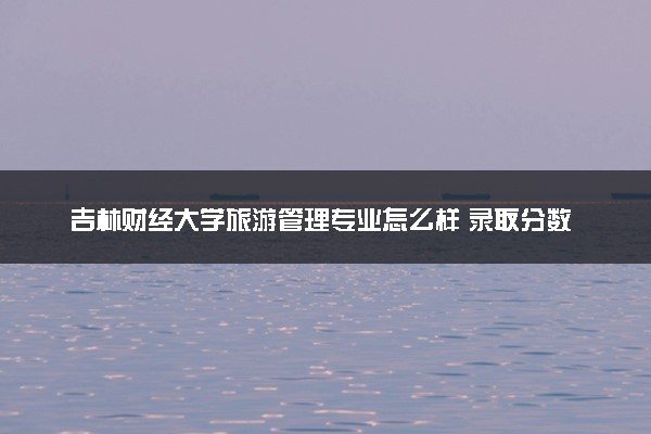 吉林财经大学旅游管理专业怎么样 录取分数线多少