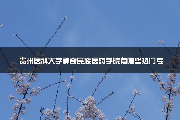 贵州医科大学神奇民族医药学院有哪些热门专业 推荐的王牌专业