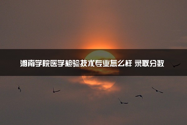 湘南学院医学检验技术专业怎么样 录取分数线多少