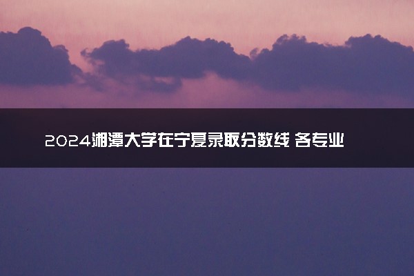 2024湘潭大学在宁夏录取分数线 各专业分数及位次