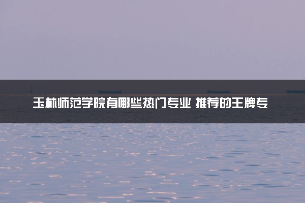 玉林师范学院有哪些热门专业 推荐的王牌专业