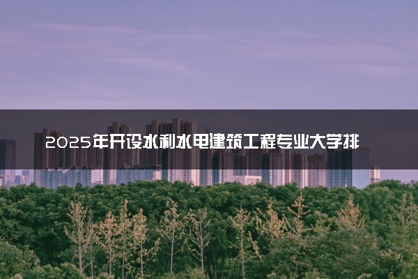 2025年开设水利水电建筑工程专业大学排名及评级 高校排行榜