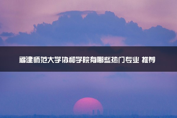 福建师范大学协和学院有哪些热门专业 推荐的王牌专业