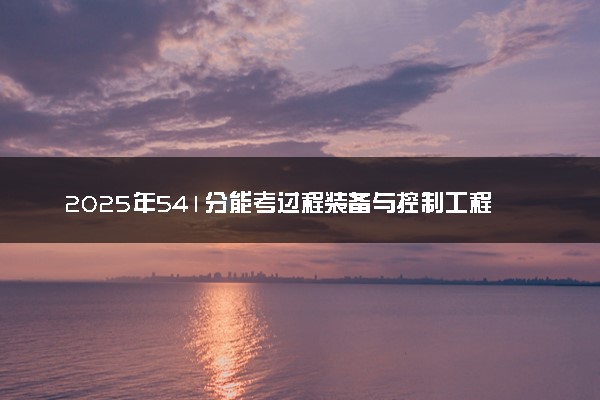 2025年541分能考过程装备与控制工程专业吗 541分过程装备与控制工程专业大学推荐