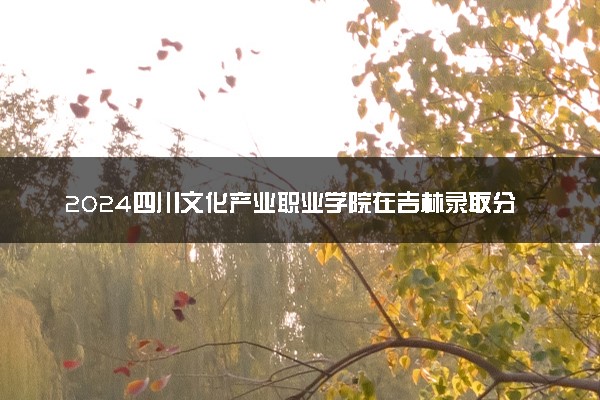 2024四川文化产业职业学院在吉林录取分数线 各专业分数及位次