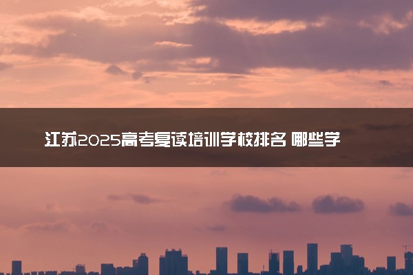 江苏2025高考复读培训学校排名 哪些学校口碑好