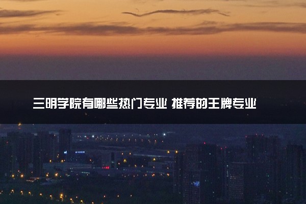 三明学院有哪些热门专业 推荐的王牌专业