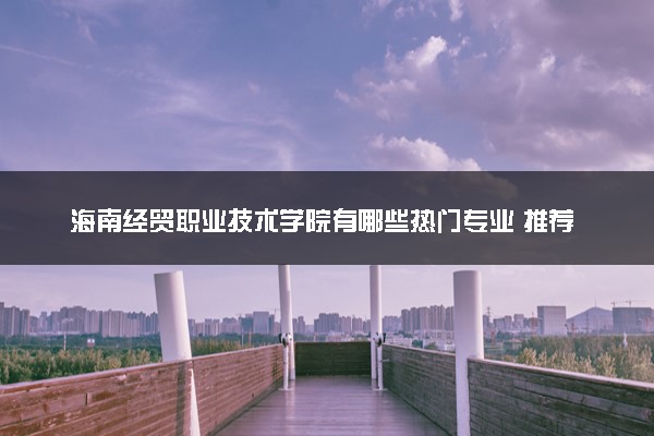 海南经贸职业技术学院有哪些热门专业 推荐的王牌专业