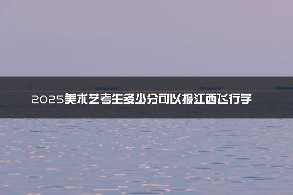 2025美术艺考生多少分可以报江西飞行学院