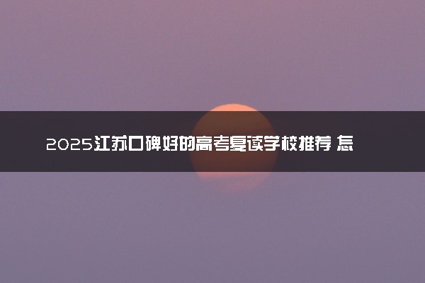 2025江苏口碑好的高考复读学校推荐 怎么选择比较好