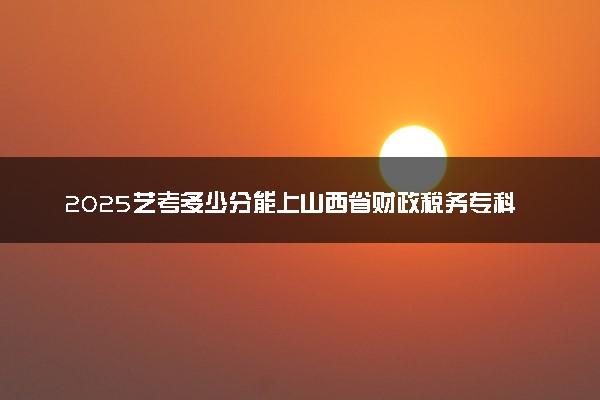 2025艺考多少分能上山西省财政税务专科学校 最低分数线是多少