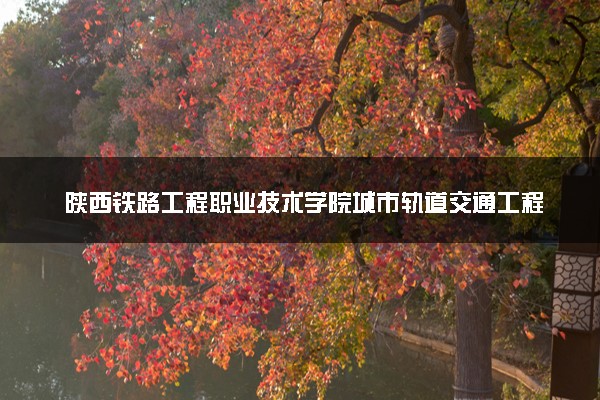 陕西铁路工程职业技术学院城市轨道交通工程技术专业怎么样 录取分数线多少