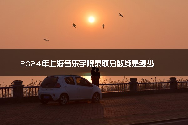 2024年上海音乐学院录取分数线是多少 各省最低分数线及位次