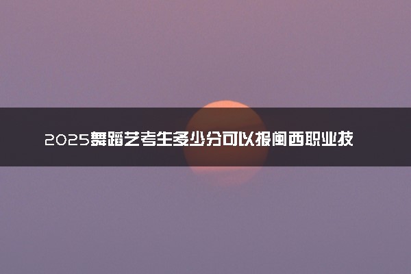 2025舞蹈艺考生多少分可以报闽西职业技术学院