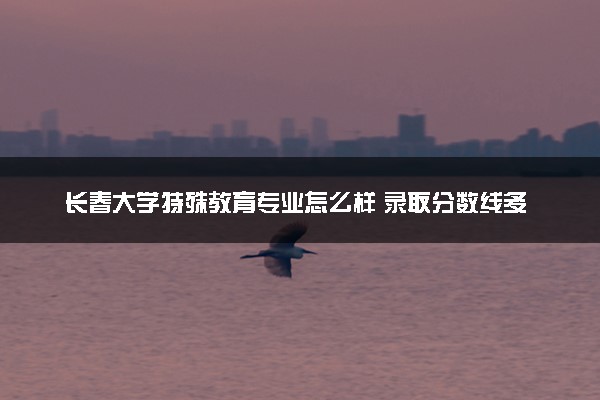 长春大学特殊教育专业怎么样 录取分数线多少