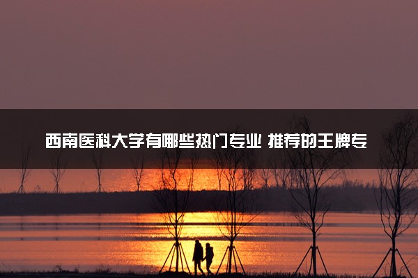 西南医科大学有哪些热门专业 推荐的王牌专业