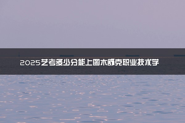 2025艺考多少分能上图木舒克职业技术学院 最低分数线是多少