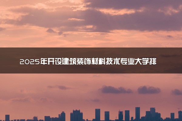 2025年开设建筑装饰材料技术专业大学排名及评级 高校排行榜