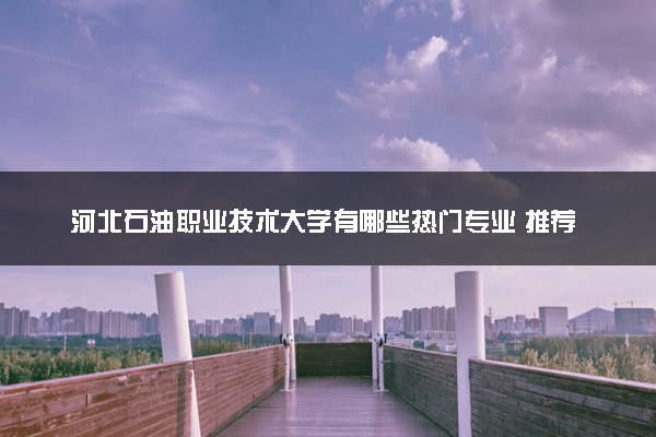 河北石油职业技术大学有哪些热门专业 推荐的王牌专业