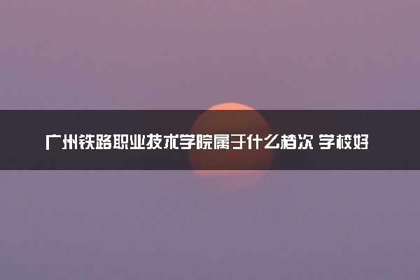 广州铁路职业技术学院属于什么档次 学校好不好