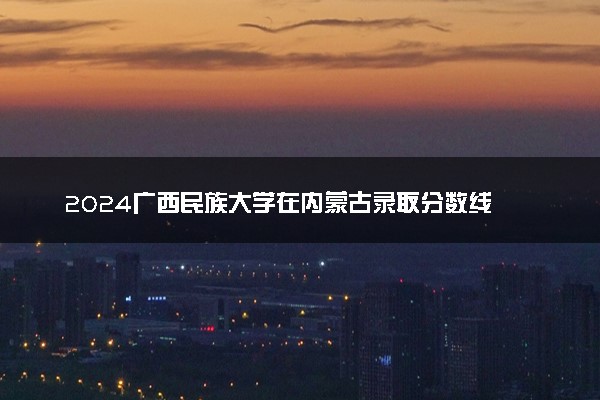 2024广西民族大学在内蒙古录取分数线 各专业分数及位次