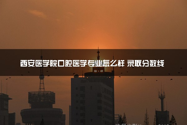 西安医学院口腔医学专业怎么样 录取分数线多少