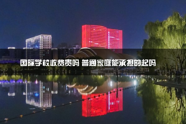 国际学校收费贵吗 普通家庭能承担的起吗