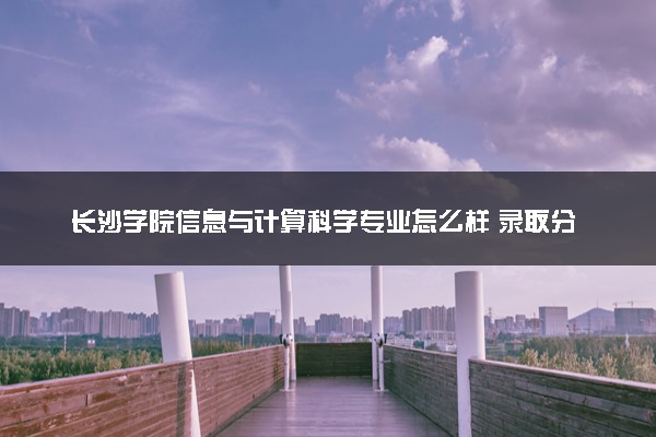 长沙学院信息与计算科学专业怎么样 录取分数线多少