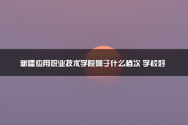 新疆应用职业技术学院属于什么档次 学校好不好
