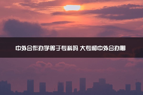 中外合作办学等于专科吗 大专和中外合办哪个好