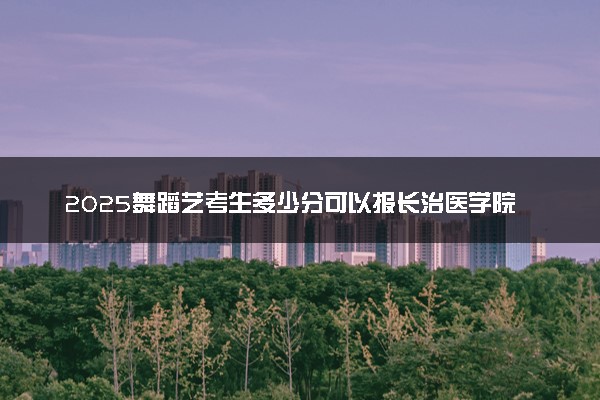 2025舞蹈艺考生多少分可以报长治医学院