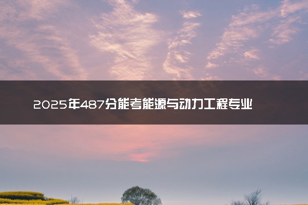 2025年487分能考能源与动力工程专业吗 487分能源与动力工程专业大学推荐